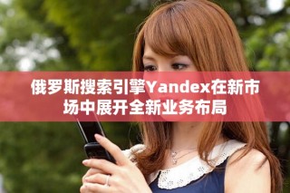俄羅斯搜索引擎Yandex在新市場中展開全新業(yè)務(wù)布局