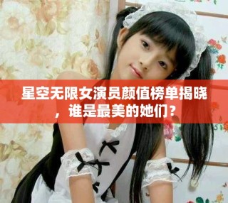 星空無限女演員顏值榜單揭曉，誰是最美的她們？