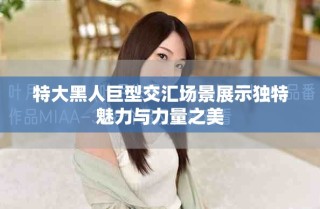 特大黑人巨型交匯場(chǎng)景展示獨(dú)特魅力與力量之美