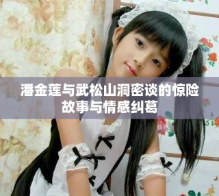 潘金蓮與武松山洞密談的驚險故事與情感糾葛