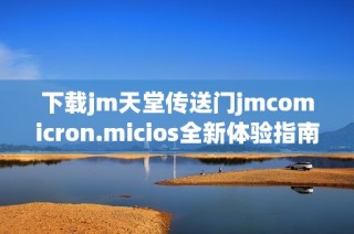 下載jm天堂傳送門jmcomicron.micios全新體驗指南及使用方法