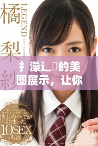 扌澡辶畐的美圖展示，讓你領(lǐng)略不同的攝影風(fēng)格與創(chuàng)意