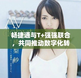 暢捷通與T+強強聯(lián)合，共同推動數(shù)字化轉(zhuǎn)型新進(jìn)程