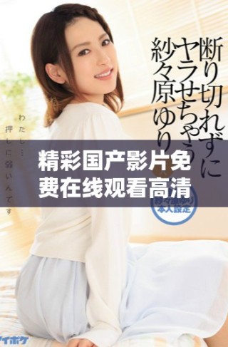 精彩國產(chǎn)影片免費在線觀看高清完整版內(nèi)容任你暢享