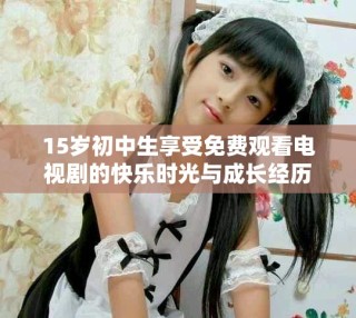 15歲初中生享受免費(fèi)觀看電視劇的快樂時光與成長經(jīng)歷