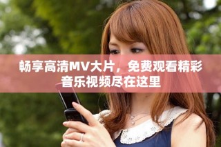 暢享高清MV大片，免費觀看精彩音樂視頻盡在這里