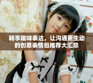 暢享趣味表達(dá)，讓溝通更生動(dòng)的創(chuàng)意表情包推薦大匯總