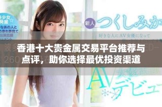 香港十大貴金屬交易平臺推薦與點評，助你選擇最優(yōu)投資渠道