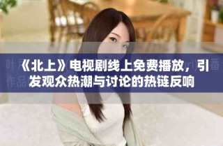 《北上》電視劇線上免費播放，引發(fā)觀眾熱潮與討論的熱鏈反響