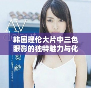 韓國(guó)理倫大片中三色眼影的獨(dú)特魅力與化妝技巧解析