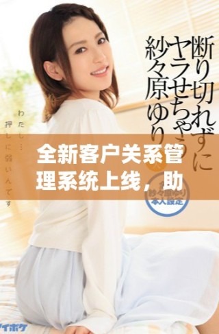 全新客戶關(guān)系管理系統(tǒng)上線，助力企業(yè)提升客戶服務(wù)和互動效率