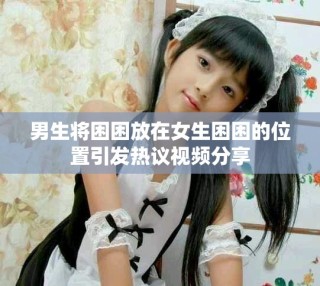 男生將困困放在女生困困的位置引發(fā)熱議視頻分享