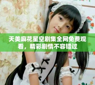 天美麻花星空劇集全網(wǎng)免費(fèi)觀看，精彩劇情不容錯(cuò)過