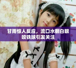 甘雨驚人反應(yīng)，流口水翻白眼咬鐵球引發(fā)關(guān)注