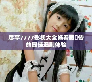 盡享7777影視大全暢看甄嬛傳的最佳追劇體驗