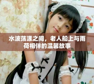 水波蕩漾之間，老人船上與雨荷相伴的溫馨故事