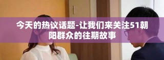 今天的熱議話題-讓我們來關(guān)注51朝陽(yáng)群眾的往期故事
