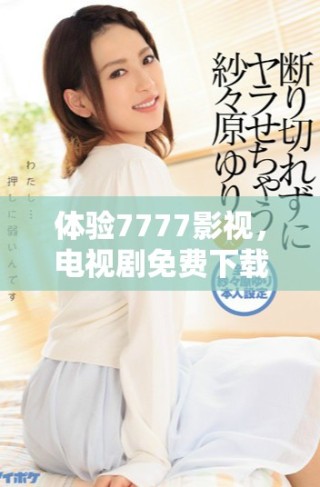 體驗7777影視，電視劇免費下載及安裝全攻略