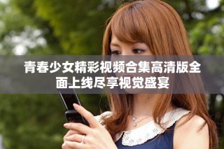 青春少女精彩視頻合集高清版全面上線盡享視覺盛宴