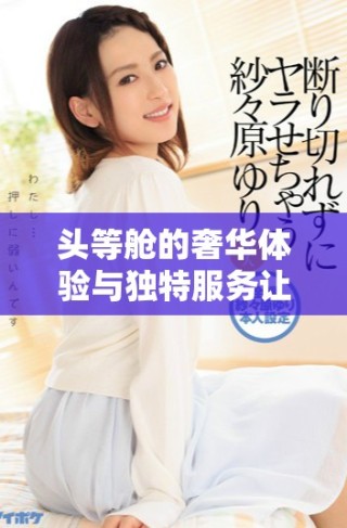 頭等艙的奢華體驗(yàn)與獨(dú)特服務(wù)讓飛行更顯尊貴和舒適