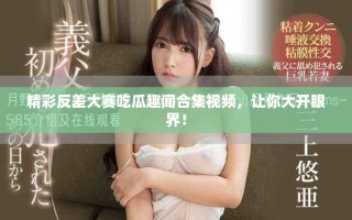 精彩反差大賽吃瓜趣聞合集視頻，讓你大開眼界！