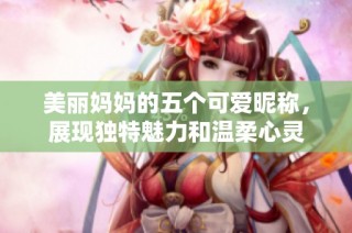 美麗媽媽的五個可愛昵稱，展現獨特魅力和溫柔心靈