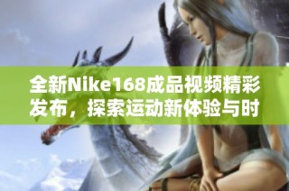全新Nike168成品視頻精彩發(fā)布，探索運動新體驗與時尚風潮