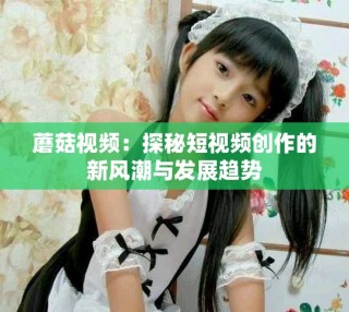 蘑菇視頻：探秘短視頻創(chuàng)作的新風(fēng)潮與發(fā)展趨勢