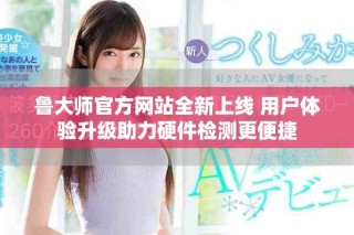 魯大師官方網(wǎng)站全新上線 用戶體驗升級助力硬件檢測更便捷