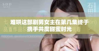 難哄這部劇男女主在第幾集終于攜手共度甜蜜時光