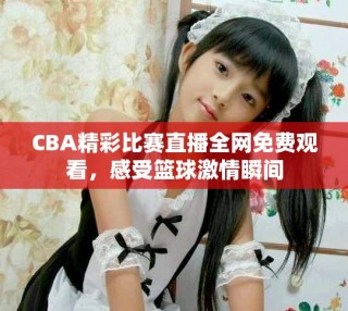 CBA精彩比賽直播全網(wǎng)免費觀看，感受籃球激情瞬間