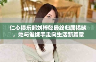 仁心俱樂(lè)部劉梓懿最終歸屬揭曉，她與誰(shuí)攜手走向生活新篇章