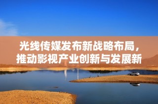 光線傳媒發(fā)布新戰(zhàn)略布局，推動(dòng)影視產(chǎn)業(yè)創(chuàng)新與發(fā)展新篇章
