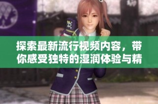 探索最新流行視頻內(nèi)容，帶你感受獨(dú)特的濕潤體驗(yàn)與精彩瞬間