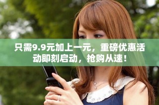 只需9.9元加上一元，重磅優(yōu)惠活動即刻啟動，搶購從速！