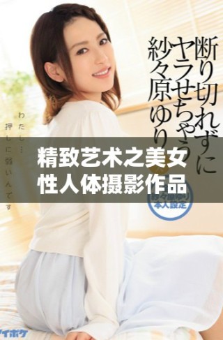 精致藝術之美女性人體攝影作品展現(xiàn)獨特魅力與內(nèi)心世界