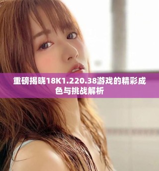 重磅揭曉18K1.220.38游戲的精彩成色與挑戰(zhàn)解析