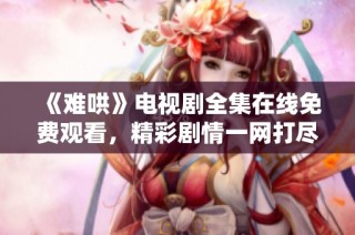 《難哄》電視劇全集在線免費觀看，精彩劇情一網打盡！