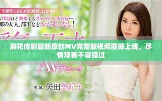 麻花傳劇最新原創(chuàng)MV完整版視頻震撼上線，盡情觀看不容錯過