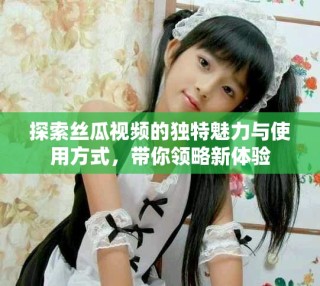 探索絲瓜視頻的獨(dú)特魅力與使用方式，帶你領(lǐng)略新體驗(yàn)