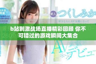 b站刺激戰(zhàn)場直播精彩回顧 你不可錯過的游戲瞬間大集合