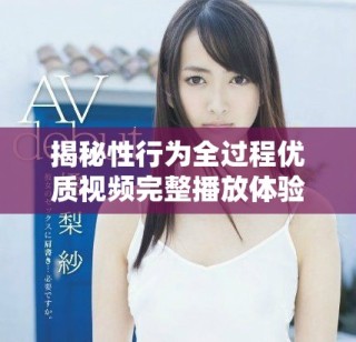 揭秘性行為全過程優(yōu)質(zhì)視頻完整播放體驗，享受極致視覺盛宴