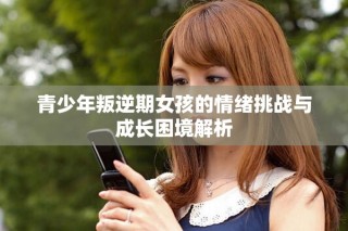 青少年叛逆期女孩的情緒挑戰(zhàn)與成長困境解析