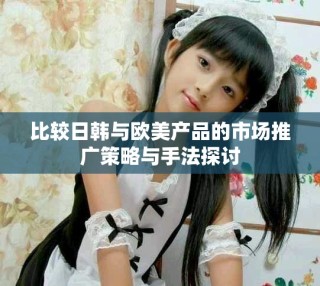 比較日韓與歐美產(chǎn)品的市場(chǎng)推廣策略與手法探討