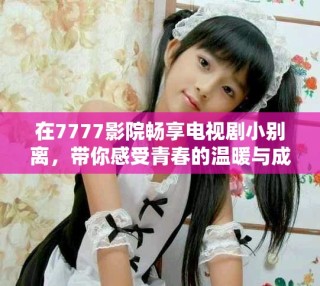在7777影院暢享電視劇小別離，帶你感受青春的溫暖與成長