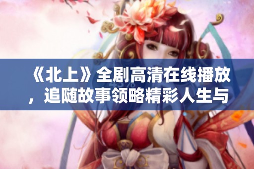 《北上》全劇高清在線播放，追隨故事領(lǐng)略精彩人生與奮斗之旅