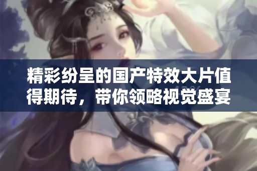 精彩紛呈的國產(chǎn)特效大片值得期待，帶你領(lǐng)略視覺盛宴之旅