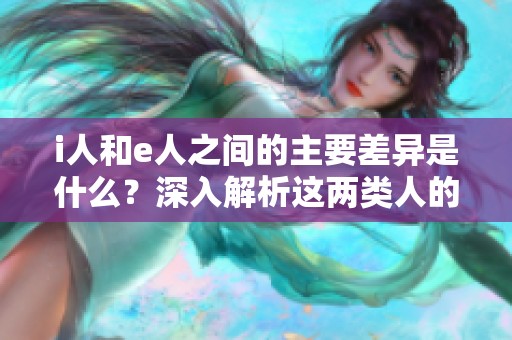 i人和e人之間的主要差異是什么？深入解析這兩類人的特征與性格