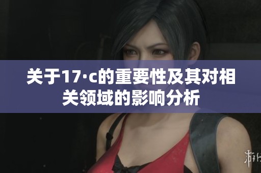 關(guān)于17·c的重要性及其對相關(guān)領(lǐng)域的影響分析