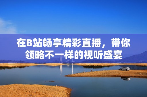 在B站暢享精彩直播，帶你領(lǐng)略不一樣的視聽盛宴